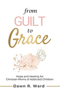 From Guilt to Grace: Hope and Healing for Christian Moms of Addicted Children