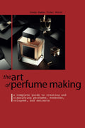 THE ART OF PERFUME MAKING: A Complete Guide to Creating and Classifying Perfumes, Essences, Colognes, and Extracts