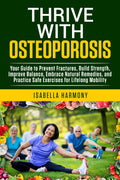 Thrive with Osteoporosis Your Guide to Prevent Fractures, Build Strength, Improve Balance, Embrace Natural Remedies, and Practice Safe Exercises for Lifelong Mobility